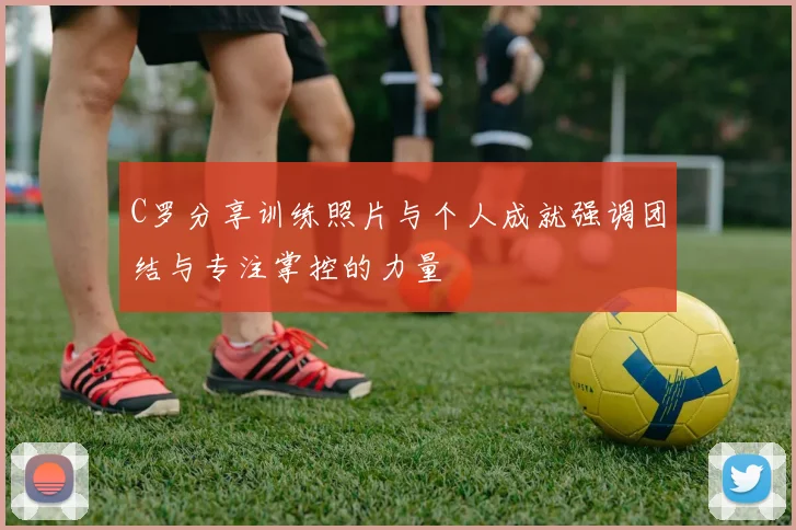 C罗分享训练照片与个人成就强调团结与专注掌控的力量