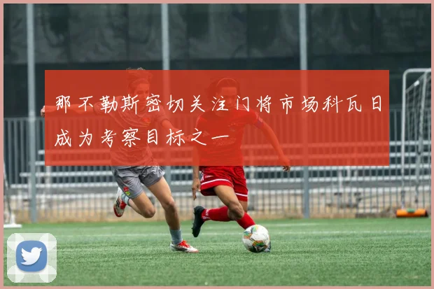 那不勒斯密切关注门将市场科瓦日成为考察目标之一
