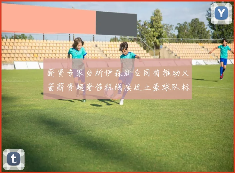 薪资专家分析伊森新合同将推动火箭薪资超奢侈税线接近土豪球队标准