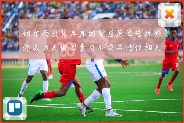 切尔西出售库库的背后原因哈托崛起成为关键因素与非卖品地位相关