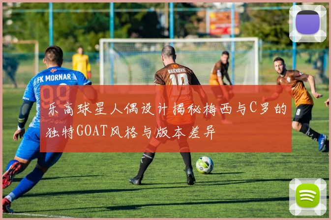 乐高球星人偶设计揭秘梅西与C罗的独特GOAT风格与版本差异