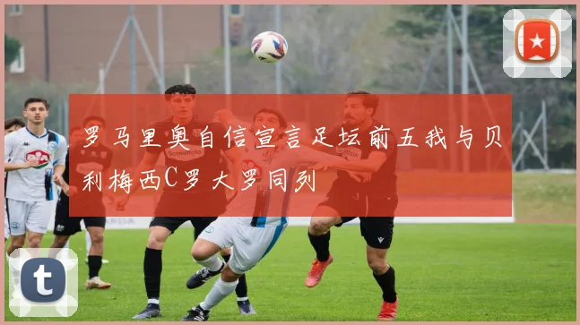 罗马里奥自信宣言足坛前五我与贝利梅西C罗大罗同列