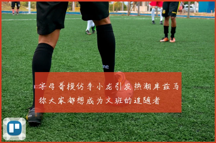 字母哥模仿李小龙引发热潮库兹马称大家都想成为文班的追随者