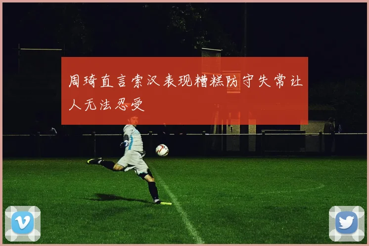 周琦直言索汉表现糟糕防守失常让人无法忍受